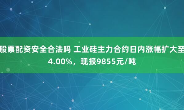 股票配资安全合法吗 工业硅主力合约日内涨幅扩大至4.00%，现报9855元/吨