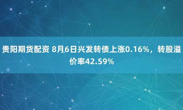 贵阳期货配资 8月6日兴发转债上涨0.16%，转股溢价率42.59%