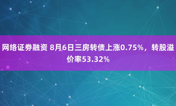 网络证劵融资 8月6日三房转债上涨0.75%，转股溢价率53.32%