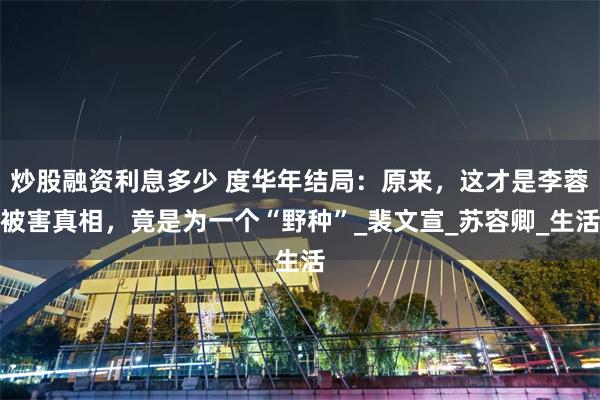 炒股融资利息多少 度华年结局：原来，这才是李蓉被害真相，竟是为一个“野种”_裴文宣_苏容卿_生活