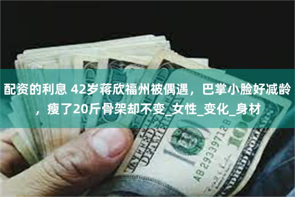 配资的利息 42岁蒋欣福州被偶遇，巴掌小脸好减龄，瘦了20斤骨架却不变_女性_变化_身材