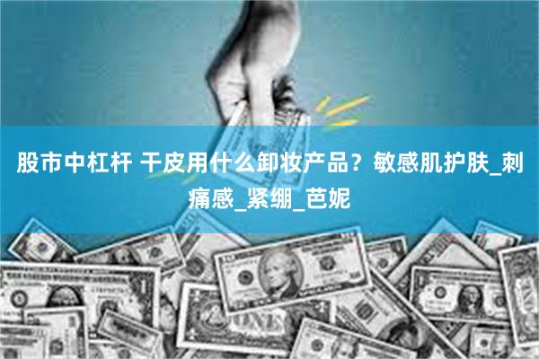 股市中杠杆 干皮用什么卸妆产品？敏感肌护肤_刺痛感_紧绷_芭妮