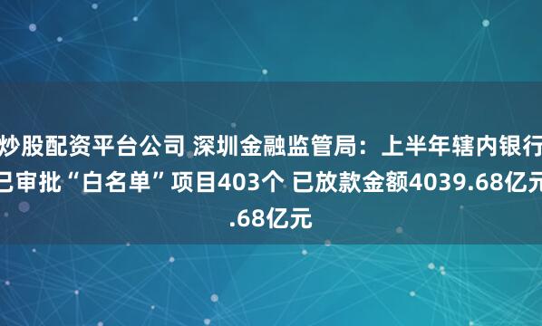 炒股配资平台公司 深圳金融监管局：上半年辖内银行已审批“白名单”项目403个 已放款金额4039.68亿元
