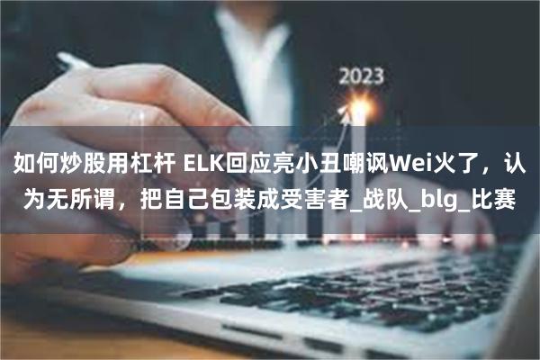 如何炒股用杠杆 ELK回应亮小丑嘲讽Wei火了，认为无所谓，把自己包装成受害者_战队_blg_比赛