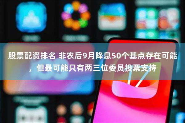 股票配资排名 非农后9月降息50个基点存在可能，但最可能只有两三位委员投票支持