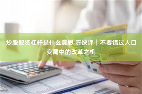 炒股配资杠杆是什么意思 壹快评｜不要错过人口变局中的改革之机