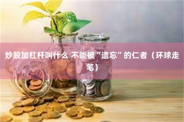 炒股加杠杆叫什么 不能被“遗忘”的仁者（环球走笔）