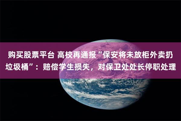 购买股票平台 高校再通报“保安将未放柜外卖扔垃圾桶”：赔偿学生损失，对保卫处处长停职处理