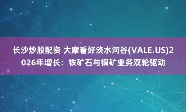 长沙炒股配资 大摩看好淡水河谷(VALE.US)2026年增长:铁矿石与铜矿业务双轮驱动