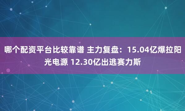哪个配资平台比较靠谱 主力复盘：15.04亿爆拉阳光电源 12.30亿出逃赛力斯