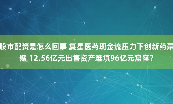 股市配资是怎么回事 复星医药现金流压力下创新药豪赌 12.56亿元出售资产难填96亿元窟窿？