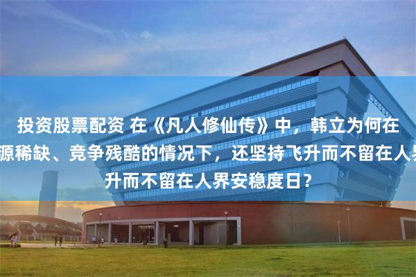 投资股票配资 在《凡人修仙传》中,韩立为何在了解仙界资源稀缺、竞争残酷的情况下,还坚持飞升而不留在人界安稳度日?