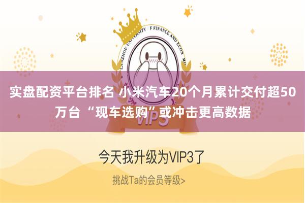 实盘配资平台排名 小米汽车20个月累计交付超50万台 “现车选购”或冲击更高数据