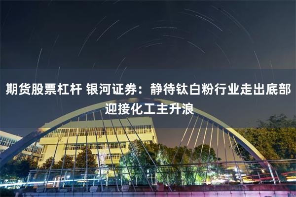 期货股票杠杆 银河证券：静待钛白粉行业走出底部 迎接化工主升浪