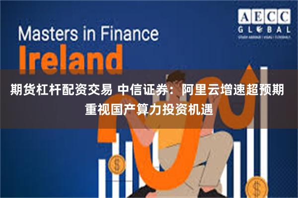 期货杠杆配资交易 中信证券：阿里云增速超预期 重视国产算力投资机遇