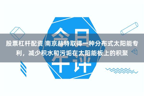 股票杠杆配资 南京赫特取得一种分布式太阳能专利，减少积水和污垢在太阳能板上的积聚