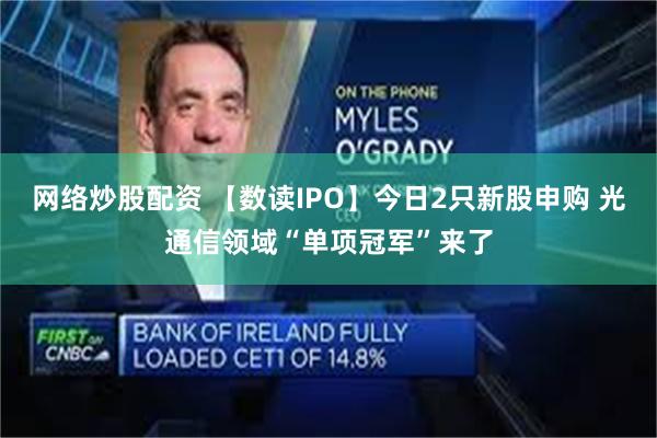 网络炒股配资 【数读IPO】今日2只新股申购 光通信领域“单项冠军”来了