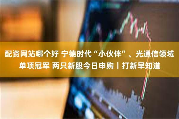 配资网站哪个好 宁德时代“小伙伴”、光通信领域单项冠军 两只新股今日申购丨打新早知道