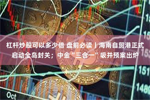杠杆炒股可以多少倍 盘前必读丨海南自贸港正式启动全岛封关；中金“三合一”吸并预案出炉