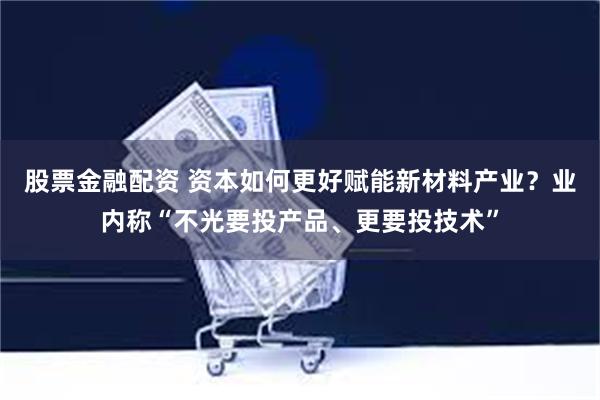 股票金融配资 资本如何更好赋能新材料产业?业内称“不光要投产品、更要投技术”